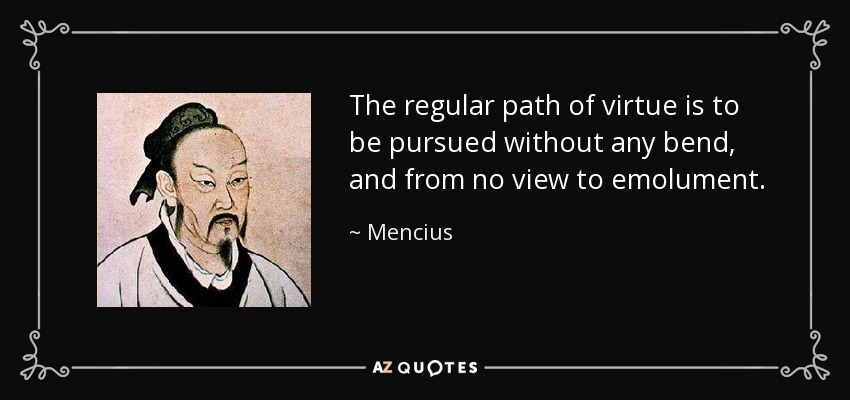 The regular path of virtue is to be pursued without any bend, and from no view to emolument. - Mencius