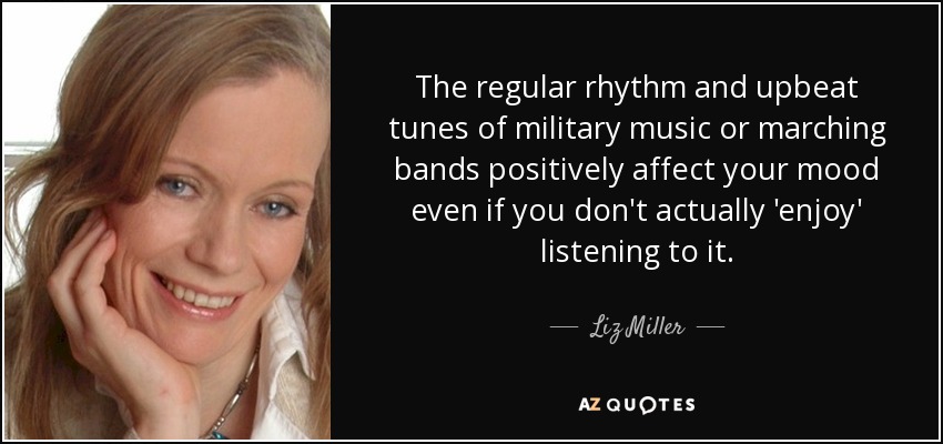 The regular rhythm and upbeat tunes of military music or marching bands positively affect your mood even if you don't actually 'enjoy' listening to it. - Liz Miller