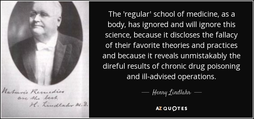 The 'regular' school of medicine, as a body, has ignored and will ignore this science, because it discloses the fallacy of their favorite theories and practices and because it reveals unmistakably the direful results of chronic drug poisoning and ill-advised operations. - Henry Lindlahr