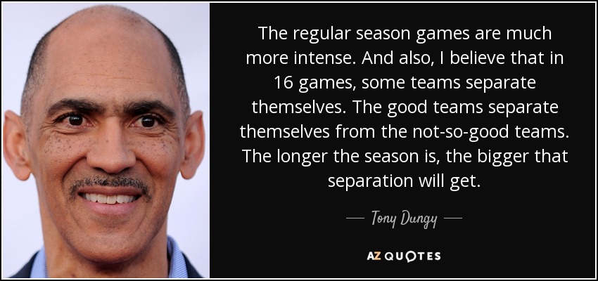 The regular season games are much more intense. And also, I believe that in 16 games, some teams separate themselves. The good teams separate themselves from the not-so-good teams. The longer the season is, the bigger that separation will get. - Tony Dungy