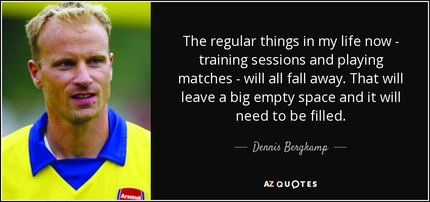 The regular things in my life now - training sessions and playing matches - will all fall away. That will leave a big empty space and it will need to be filled. - Dennis Bergkamp