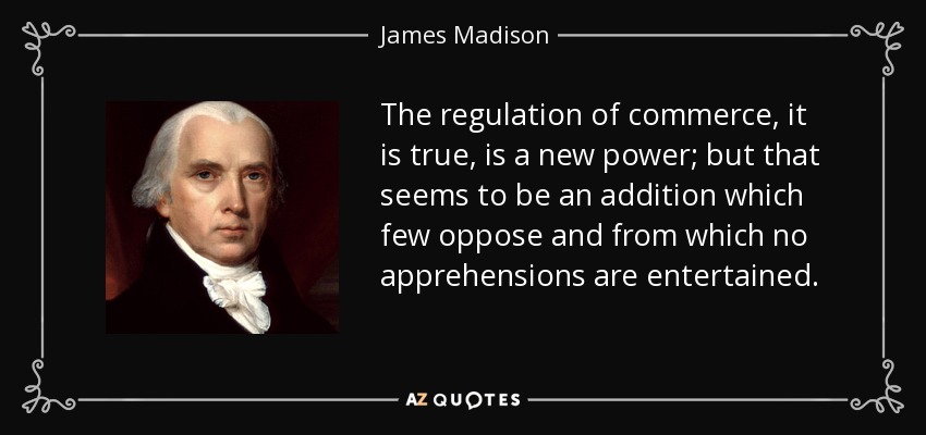 The regulation of commerce, it is true, is a new power; but that seems to be an addition which few oppose and from which no apprehensions are entertained. - James Madison