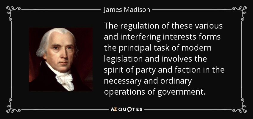 The regulation of these various and interfering interests forms the principal task of modern legislation and involves the spirit of party and faction in the necessary and ordinary operations of government. - James Madison