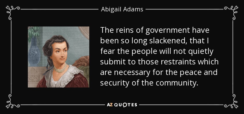 The reins of government have been so long slackened, that I fear the people will not quietly submit to those restraints which are necessary for the peace and security of the community. - Abigail Adams