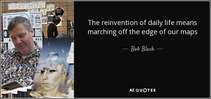 The reinvention of daily life means marching off the edge of our maps - Bob Black