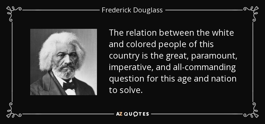 The relation between the white and colored people of this country is the great, paramount, imperative, and all-commanding question for this age and nation to solve. - Frederick Douglass