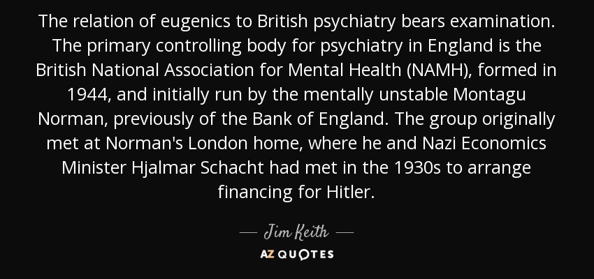 The relation of eugenics to British psychiatry bears examination. The primary controlling body for psychiatry in England is the British National Association for Mental Health (NAMH), formed in 1944, and initially run by the mentally unstable Montagu Norman, previously of the Bank of England. The group originally met at Norman's London home, where he and Nazi Economics Minister Hjalmar Schacht had met in the 1930s to arrange financing for Hitler. - Jim Keith