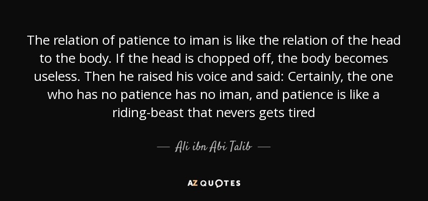 The relation of patience to iman is like the relation of the head to the body. If the head is chopped off, the body becomes useless. Then he raised his voice and said: Certainly, the one who has no patience has no iman, and patience is like a riding-beast that nevers gets tired - Ali ibn Abi Talib