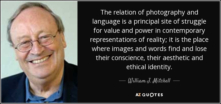 The relation of photography and language is a principal site of struggle for value and power in contemporary representations of reality; it is the place where images and words find and lose their conscience, their aesthetic and ethical identity. - William J. Mitchell