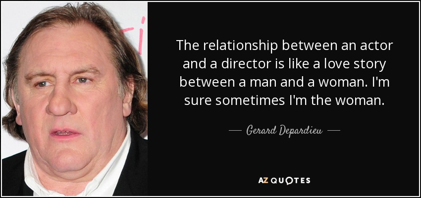 The relationship between an actor and a director is like a love story between a man and a woman. I'm sure sometimes I'm the woman. - Gerard Depardieu