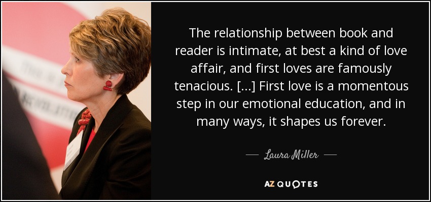 The relationship between book and reader is intimate, at best a kind of love affair, and first loves are famously tenacious. [...] First love is a momentous step in our emotional education, and in many ways, it shapes us forever. - Laura Miller