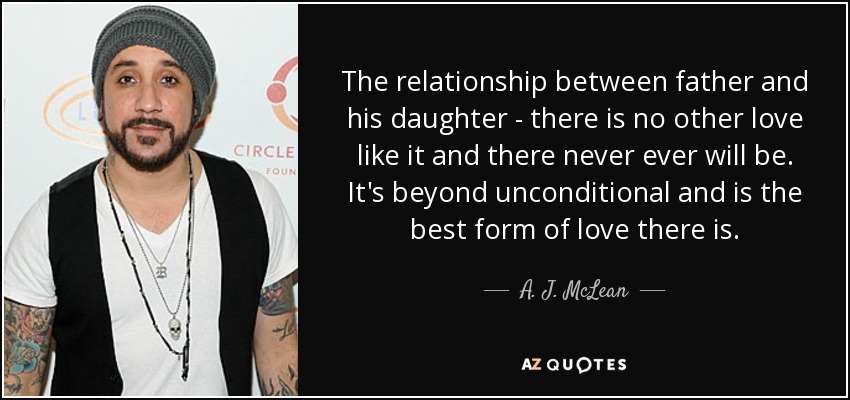 The relationship between father and his daughter - there is no other love like it and there never ever will be. It's beyond unconditional and is the best form of love there is. - A. J. McLean