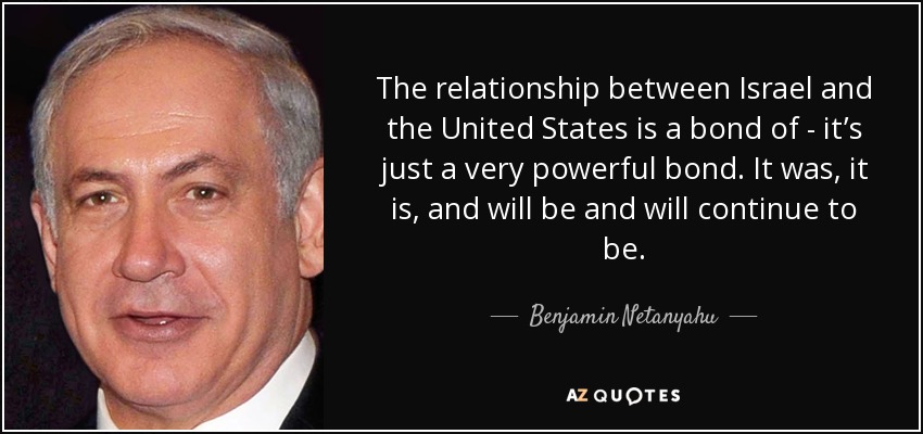 The relationship between Israel and the United States is a bond of - it’s just a very powerful bond. It was, it is, and will be and will continue to be. - Benjamin Netanyahu