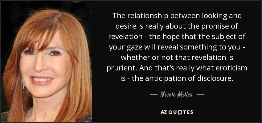 The relationship between looking and desire is really about the promise of revelation - the hope that the subject of your gaze will reveal something to you - whether or not that revelation is prurient. And that's really what eroticism is - the anticipation of disclosure. - Nicole Miller