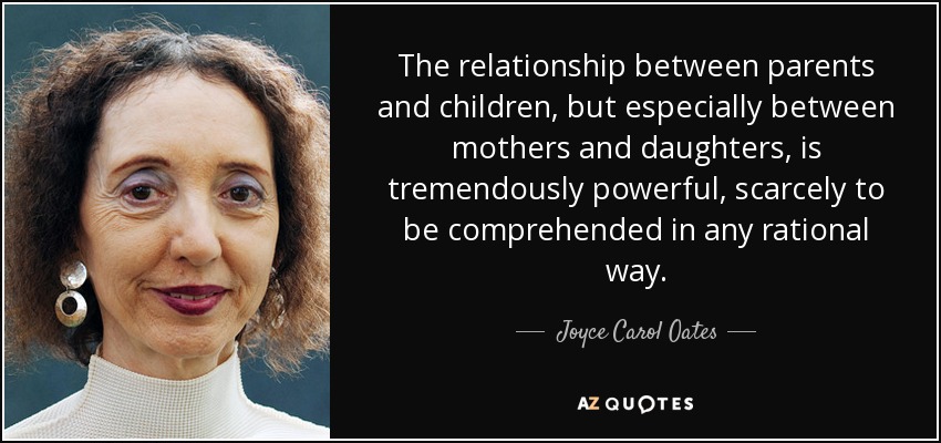 The relationship between parents and children, but especially between mothers and daughters, is tremendously powerful, scarcely to be comprehended in any rational way. - Joyce Carol Oates