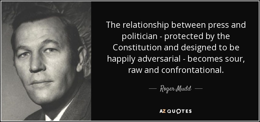The relationship between press and politician - protected by the Constitution and designed to be happily adversarial - becomes sour, raw and confrontational. - Roger Mudd