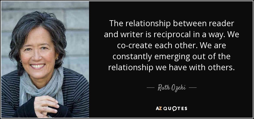 The relationship between reader and writer is reciprocal in a way. We co-create each other. We are constantly emerging out of the relationship we have with others. - Ruth Ozeki