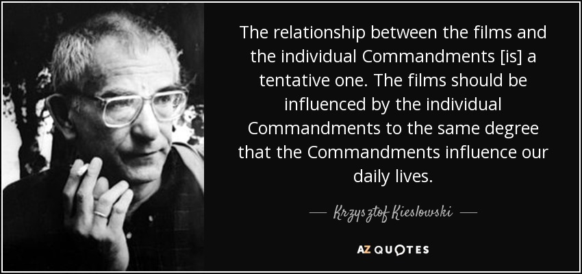 The relationship between the films and the individual Commandments [is] a tentative one. The films should be influenced by the individual Commandments to the same degree that the Commandments influence our daily lives. - Krzysztof Kieslowski
