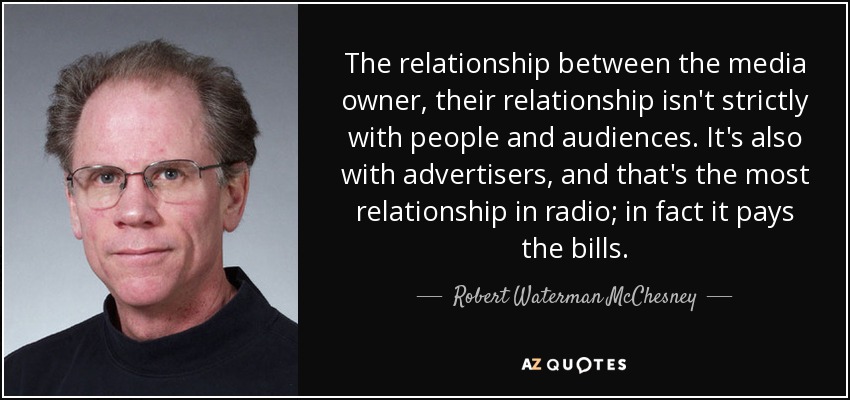 The relationship between the media owner, their relationship isn't strictly with people and audiences. It's also with advertisers, and that's the most relationship in radio; in fact it pays the bills. - Robert Waterman McChesney