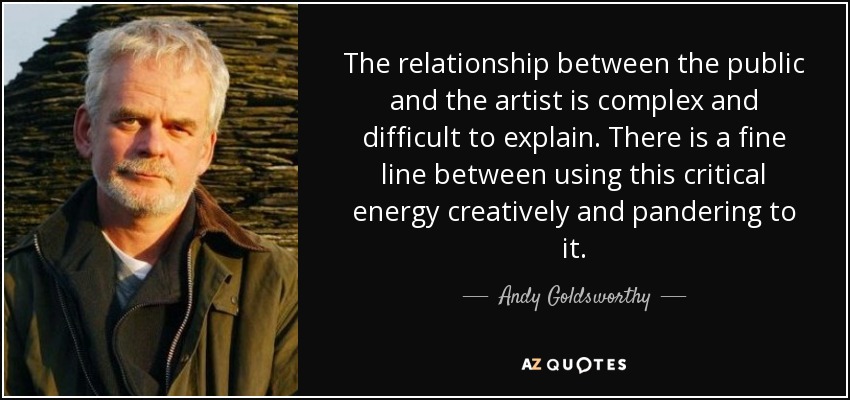 The relationship between the public and the artist is complex and difficult to explain. There is a fine line between using this critical energy creatively and pandering to it. - Andy Goldsworthy