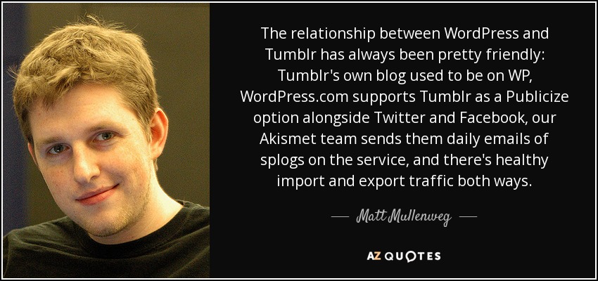 The relationship between WordPress and Tumblr has always been pretty friendly: Tumblr's own blog used to be on WP, WordPress.com supports Tumblr as a Publicize option alongside Twitter and Facebook, our Akismet team sends them daily emails of splogs on the service, and there's healthy import and export traffic both ways. - Matt Mullenweg