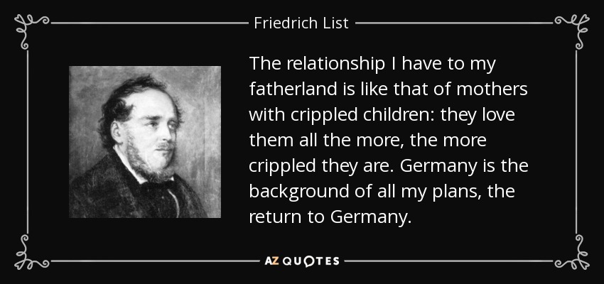 The relationship I have to my fatherland is like that of mothers with crippled children: they love them all the more, the more crippled they are. Germany is the background of all my plans, the return to Germany. - Friedrich List