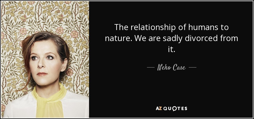 The relationship of humans to nature. We are sadly divorced from it. - Neko Case