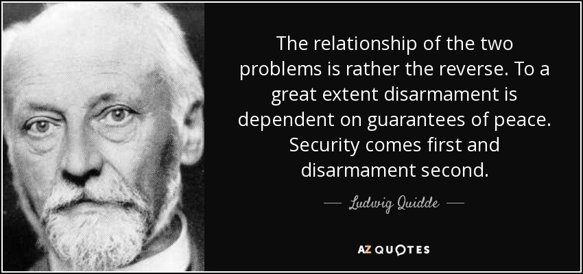 The relationship of the two problems is rather the reverse. To a great extent disarmament is dependent on guarantees of peace. Security comes first and disarmament second. - Ludwig Quidde
