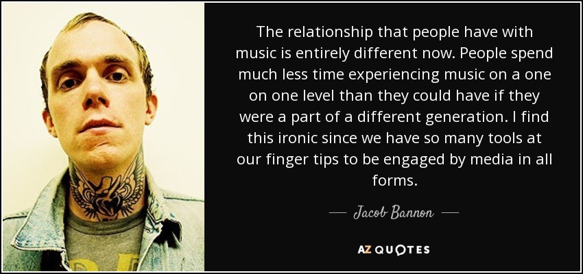 The relationship that people have with music is entirely different now. People spend much less time experiencing music on a one on one level than they could have if they were a part of a different generation. I find this ironic since we have so many tools at our finger tips to be engaged by media in all forms. - Jacob Bannon