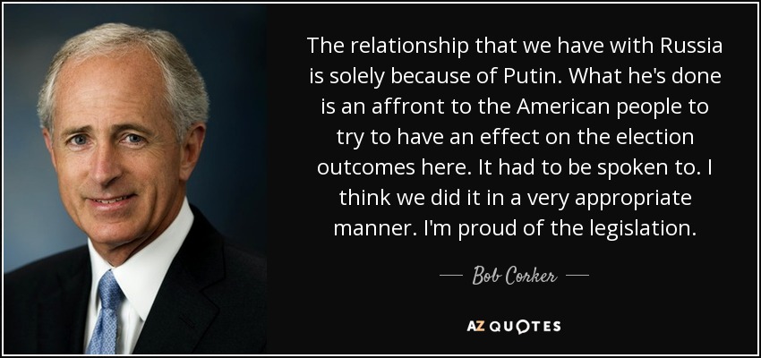 The relationship that we have with Russia is solely because of Putin. What he's done is an affront to the American people to try to have an effect on the election outcomes here. It had to be spoken to. I think we did it in a very appropriate manner. I'm proud of the legislation. - Bob Corker
