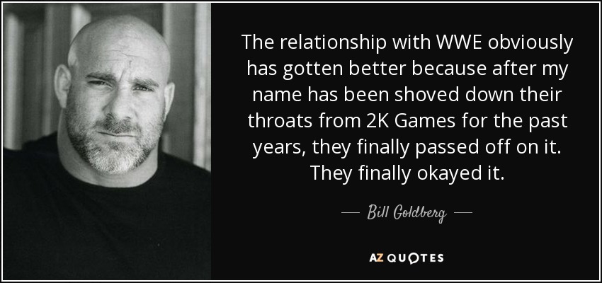 The relationship with WWE obviously has gotten better because after my name has been shoved down their throats from 2K Games for the past years, they finally passed off on it. They finally okayed it. - Bill Goldberg