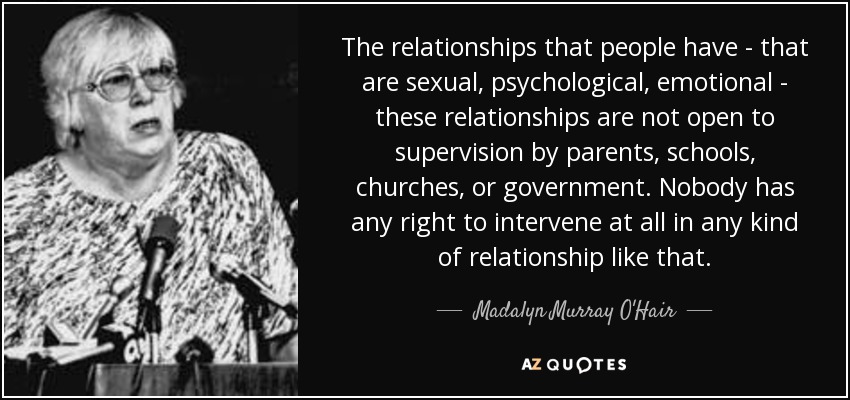 The relationships that people have - that are sexual, psychological, emotional - these relationships are not open to supervision by parents, schools, churches, or government. Nobody has any right to intervene at all in any kind of relationship like that. - Madalyn Murray O'Hair
