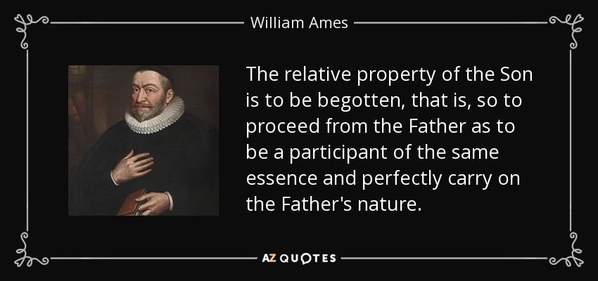The relative property of the Son is to be begotten, that is, so to proceed from the Father as to be a participant of the same essence and perfectly carry on the Father's nature. - William Ames