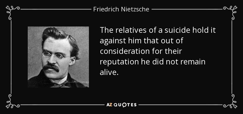 The relatives of a suicide hold it against him that out of consideration for their reputation he did not remain alive. - Friedrich Nietzsche