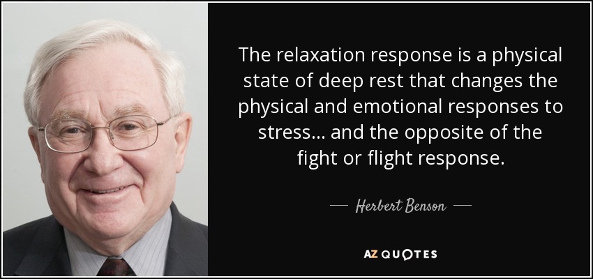 The relaxation response is a physical state of deep rest that changes the physical and emotional responses to stress... and the opposite of the fight or flight response. - Herbert Benson