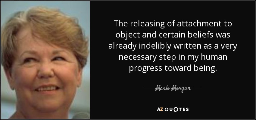 The releasing of attachment to object and certain beliefs was already indelibly written as a very necessary step in my human progress toward being. - Marlo Morgan