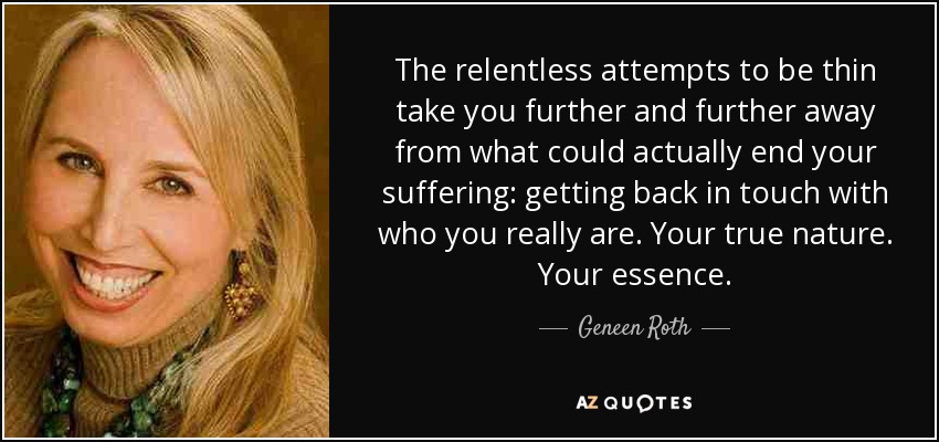 The relentless attempts to be thin take you further and further away from what could actually end your suffering: getting back in touch with who you really are. Your true nature. Your essence. - Geneen Roth