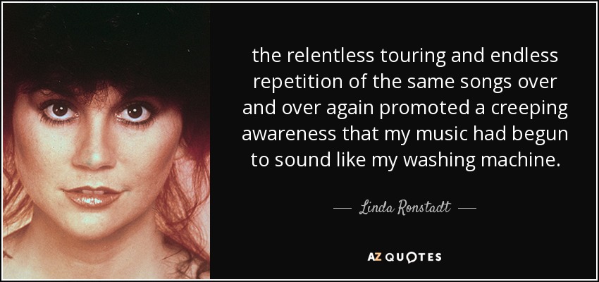 the relentless touring and endless repetition of the same songs over and over again promoted a creeping awareness that my music had begun to sound like my washing machine. - Linda Ronstadt