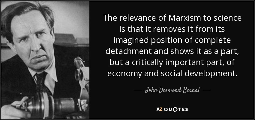 The relevance of Marxism to science is that it removes it from its imagined position of complete detachment and shows it as a part, but a critically important part, of economy and social development. - John Desmond Bernal