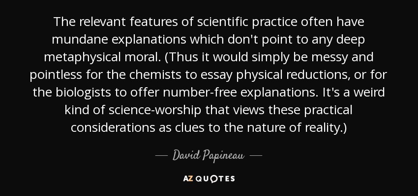 The relevant features of scientific practice often have mundane explanations which don't point to any deep metaphysical moral. (Thus it would simply be messy and pointless for the chemists to essay physical reductions, or for the biologists to offer number-free explanations. It's a weird kind of science-worship that views these practical considerations as clues to the nature of reality.) - David Papineau