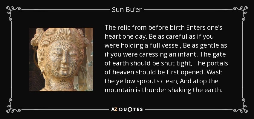 The relic from before birth Enters one's heart one day. Be as careful as if you were holding a full vessel, Be as gentle as if you were caressing an infant. The gate of earth should be shut tight, The portals of heaven should be first opened. Wash the yellow sprouts clean, And atop the mountain is thunder shaking the earth. - Sun Bu'er