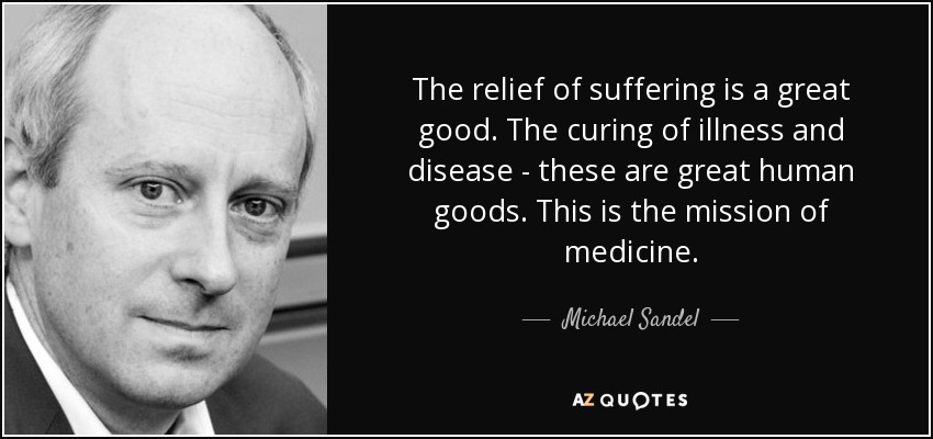 The relief of suffering is a great good. The curing of illness and disease - these are great human goods. This is the mission of medicine. - Michael Sandel