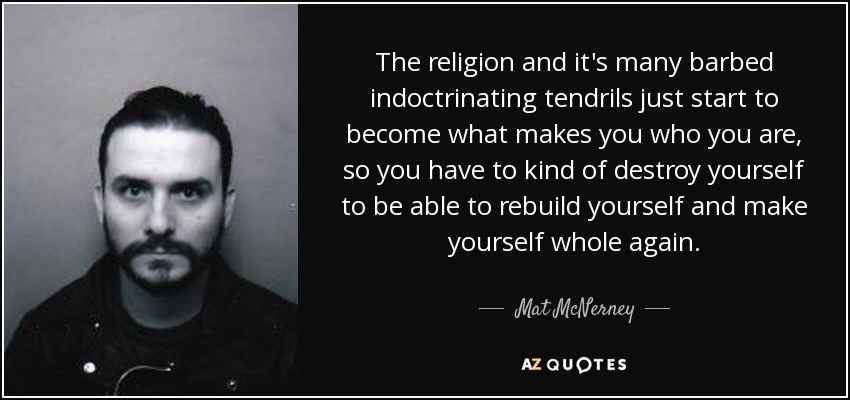 The religion and it's many barbed indoctrinating tendrils just start to become what makes you who you are, so you have to kind of destroy yourself to be able to rebuild yourself and make yourself whole again. - Mat McNerney