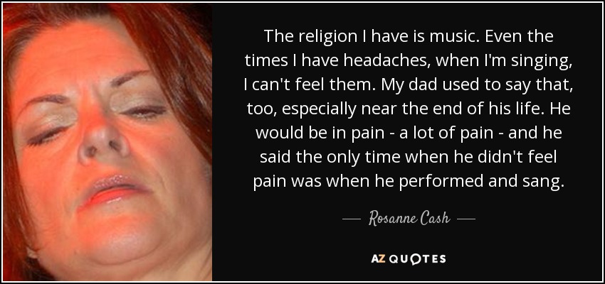 The religion I have is music. Even the times I have headaches, when I'm singing, I can't feel them. My dad used to say that, too, especially near the end of his life. He would be in pain - a lot of pain - and he said the only time when he didn't feel pain was when he performed and sang. - Rosanne Cash