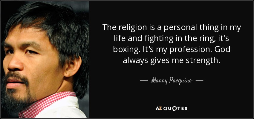 The religion is a personal thing in my life and fighting in the ring, it's boxing. It's my profession. God always gives me strength. - Manny Pacquiao