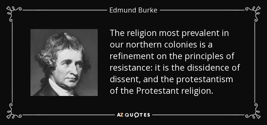 The religion most prevalent in our northern colonies is a refinement on the principles of resistance: it is the dissidence of dissent, and the protestantism of the Protestant religion. - Edmund Burke
