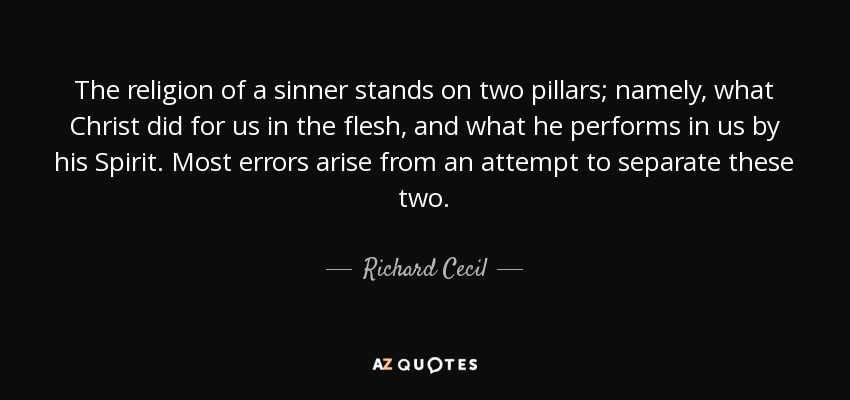 The religion of a sinner stands on two pillars; namely, what Christ did for us in the flesh, and what he performs in us by his Spirit. Most errors arise from an attempt to separate these two. - Richard Cecil