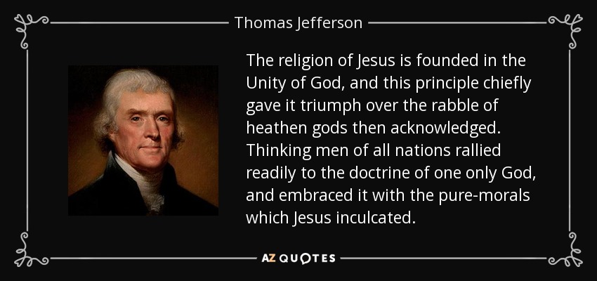 The religion of Jesus is founded in the Unity of God, and this principle chiefly gave it triumph over the rabble of heathen gods then acknowledged. Thinking men of all nations rallied readily to the doctrine of one only God, and embraced it with the pure-morals which Jesus inculcated. - Thomas Jefferson