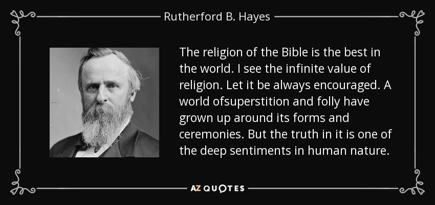 The religion of the Bible is the best in the world. I see the infinite value of religion. Let it be always encouraged. A world ofsuperstition and folly have grown up around its forms and ceremonies. But the truth in it is one of the deep sentiments in human nature. - Rutherford B. Hayes