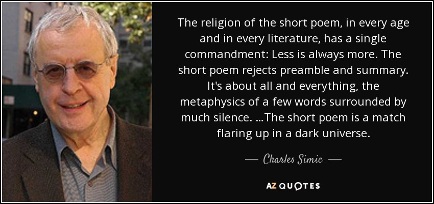 The religion of the short poem, in every age and in every literature, has a single commandment: Less is always more. The short poem rejects preamble and summary. It's about all and everything, the metaphysics of a few words surrounded by much silence. …The short poem is a match flaring up in a dark universe. - Charles Simic
